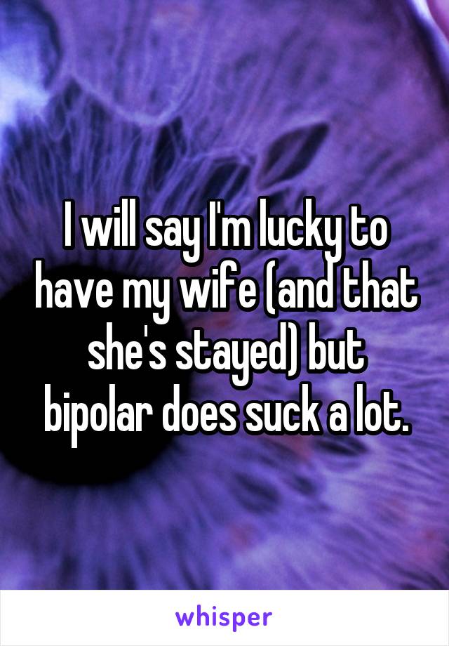 I will say I'm lucky to have my wife (and that she's stayed) but bipolar does suck a lot.