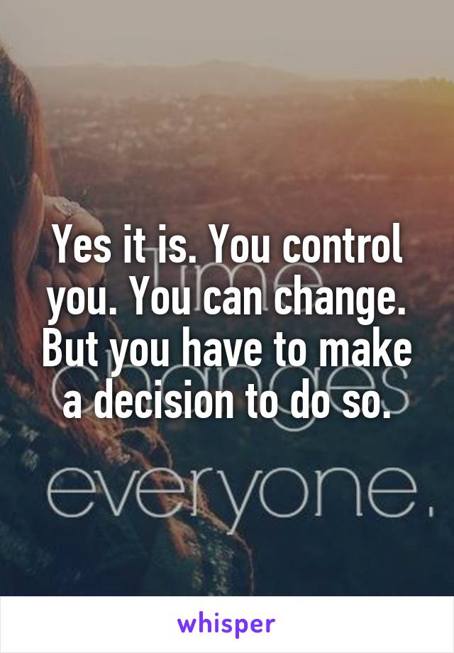 Yes it is. You control you. You can change. But you have to make a decision to do so.