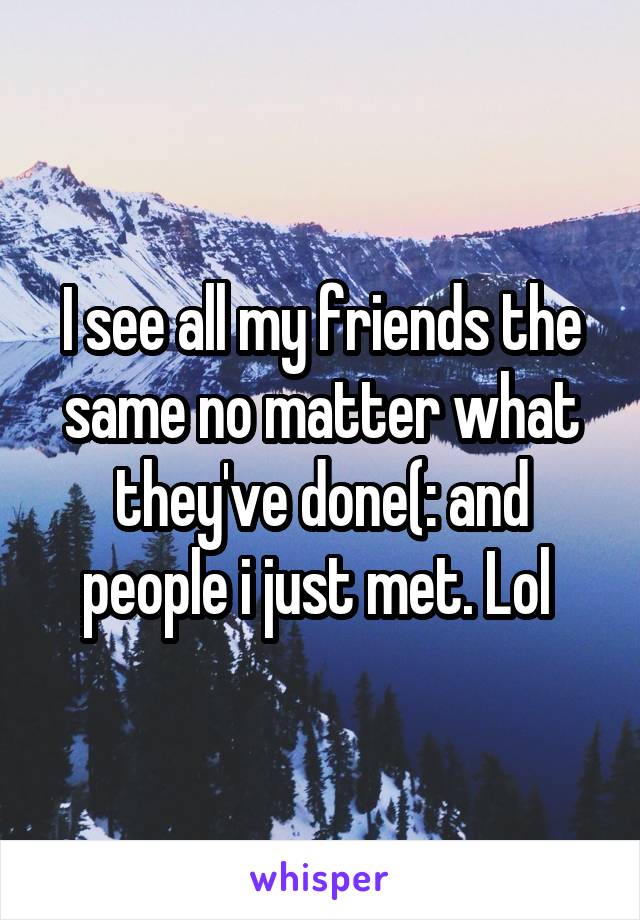 I see all my friends the same no matter what they've done(: and people i just met. Lol 