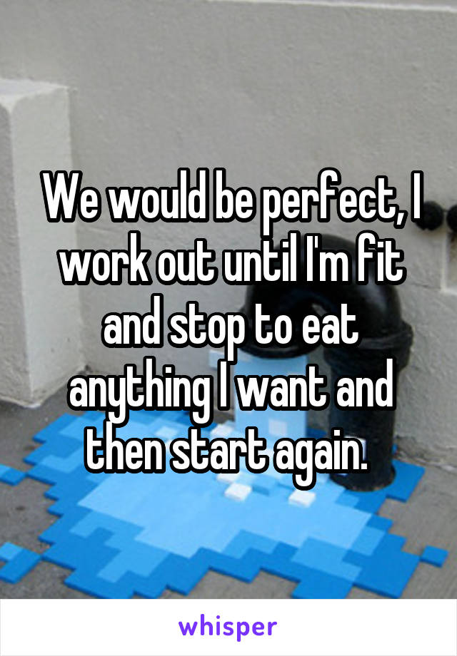 We would be perfect, I work out until I'm fit and stop to eat anything I want and then start again. 