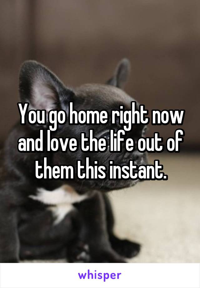 You go home right now and love the life out of them this instant.