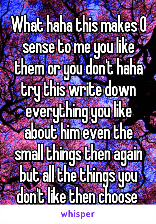 What haha this makes 0 sense to me you like them or you don't haha try this write down everything you like about him even the small things then again but all the things you don't like then choose 