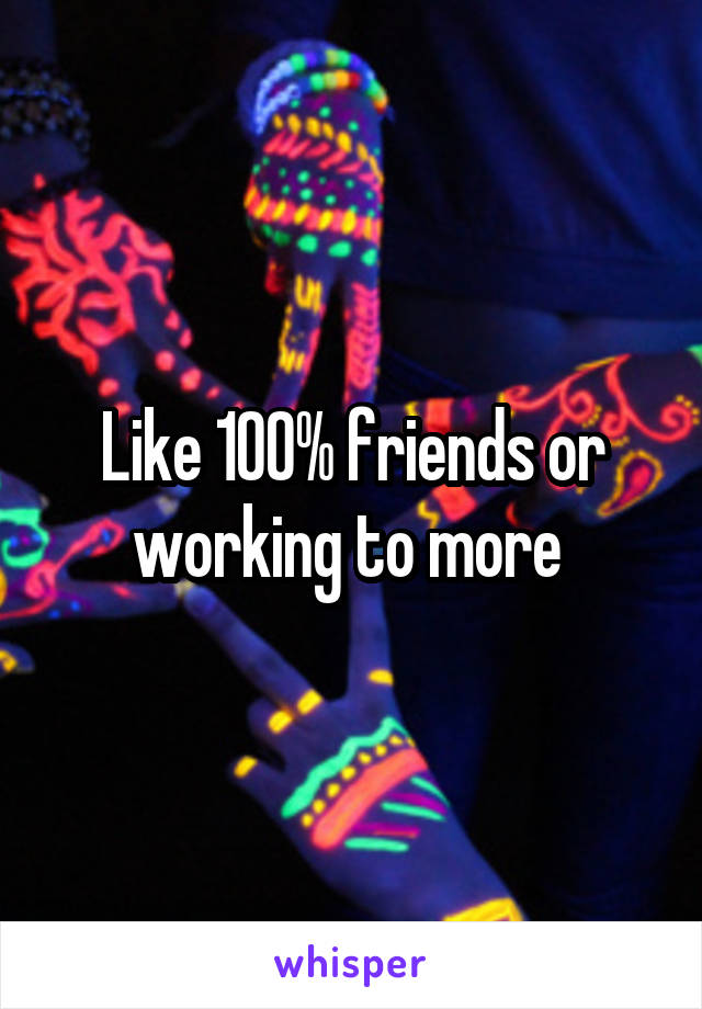 Like 100% friends or working to more 