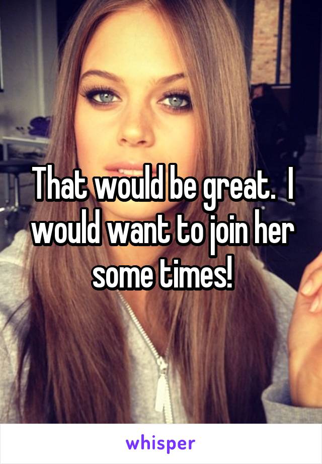 That would be great.  I would want to join her some times!