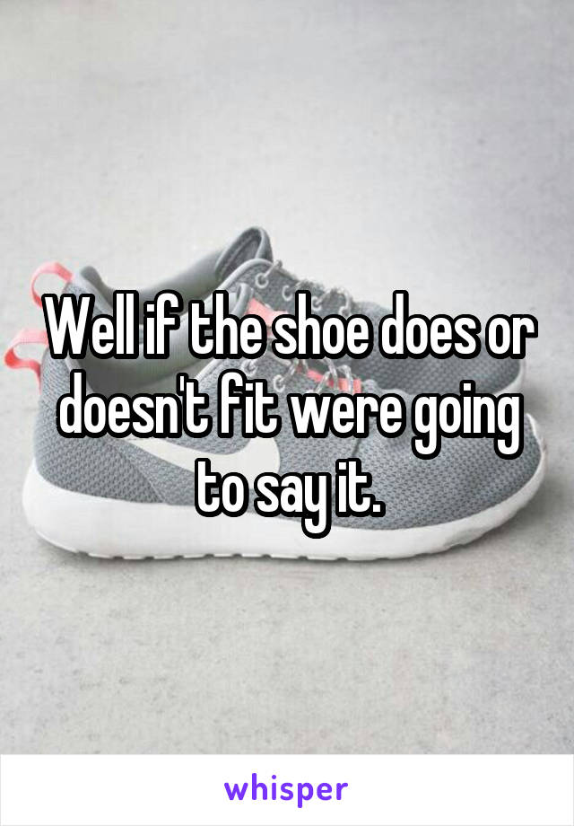 Well if the shoe does or doesn't fit were going to say it.