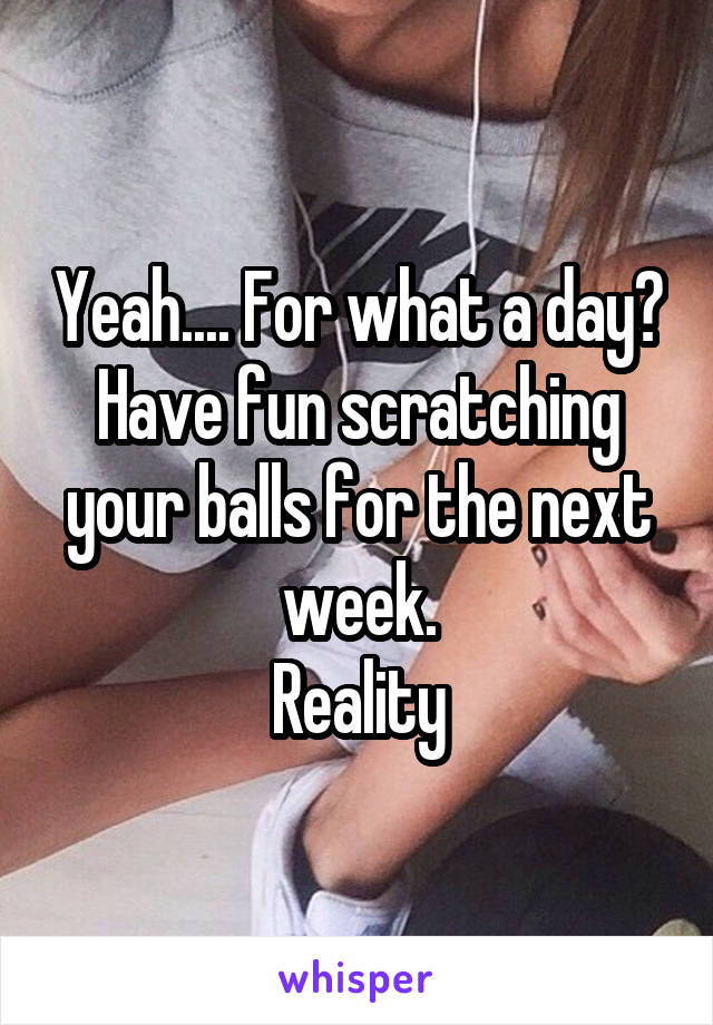 Yeah.... For what a day?
Have fun scratching your balls for the next week.
Reality