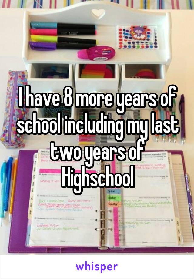 I have 8 more years of school including my last two years of Highschool