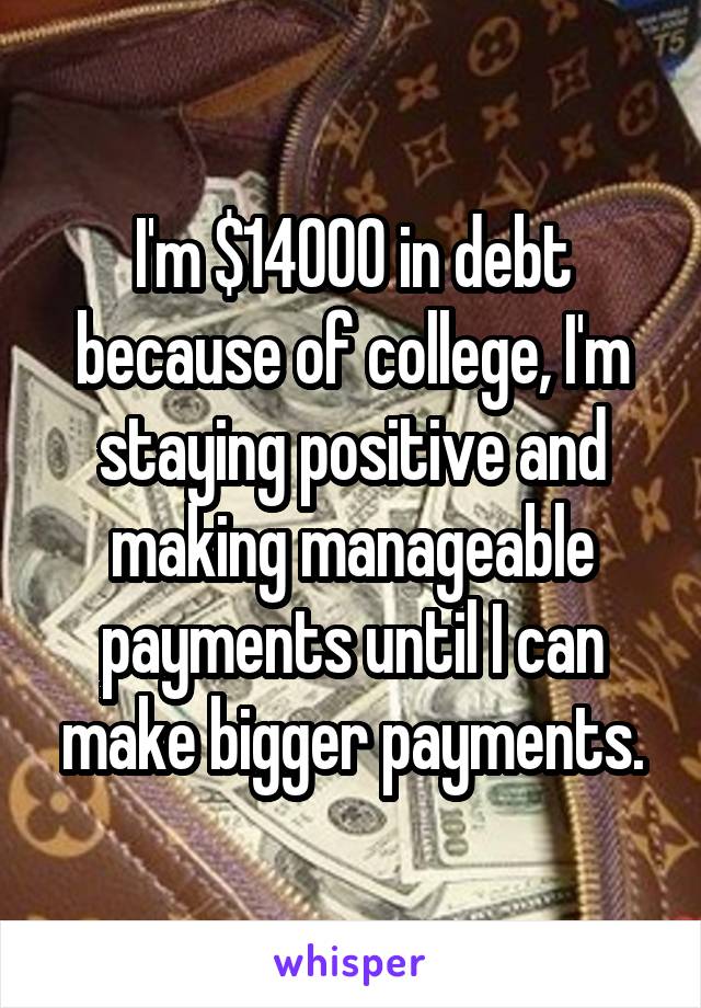 I'm $14000 in debt because of college, I'm staying positive and making manageable payments until I can make bigger payments.