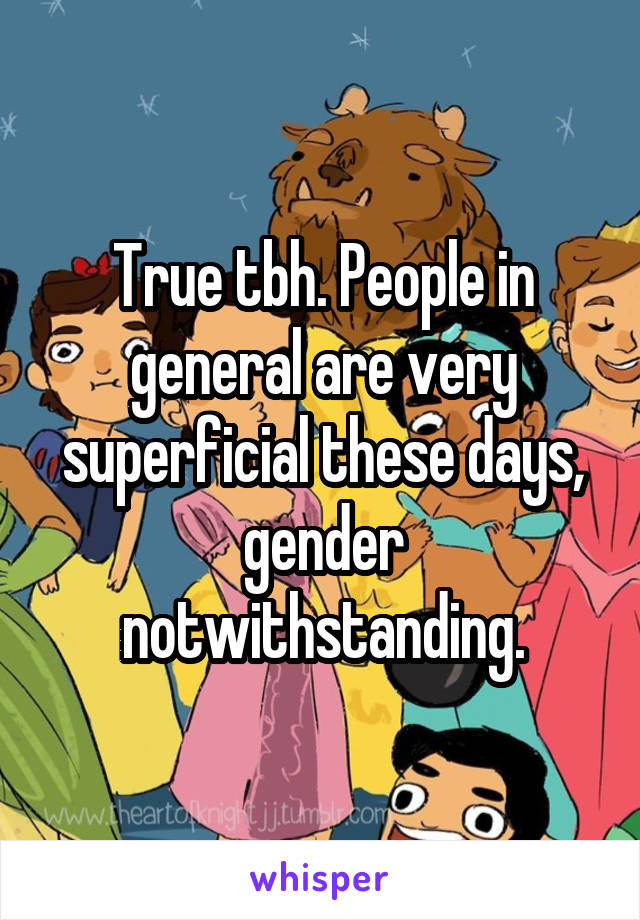 True tbh. People in general are very superficial these days, gender notwithstanding.
