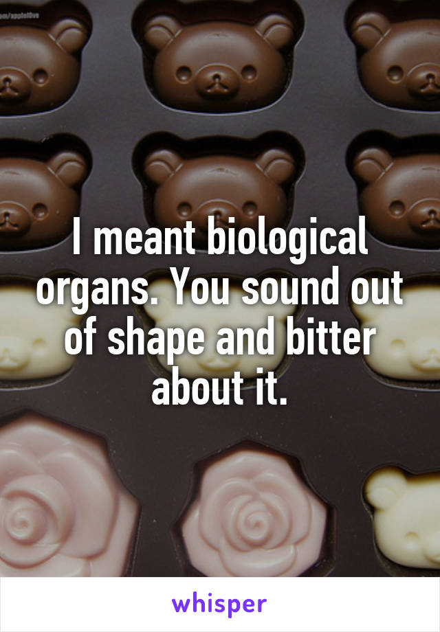 I meant biological organs. You sound out of shape and bitter about it.