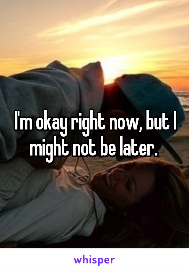 I'm okay right now, but I might not be later. 