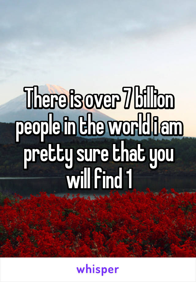 There is over 7 billion people in the world i am pretty sure that you will find 1