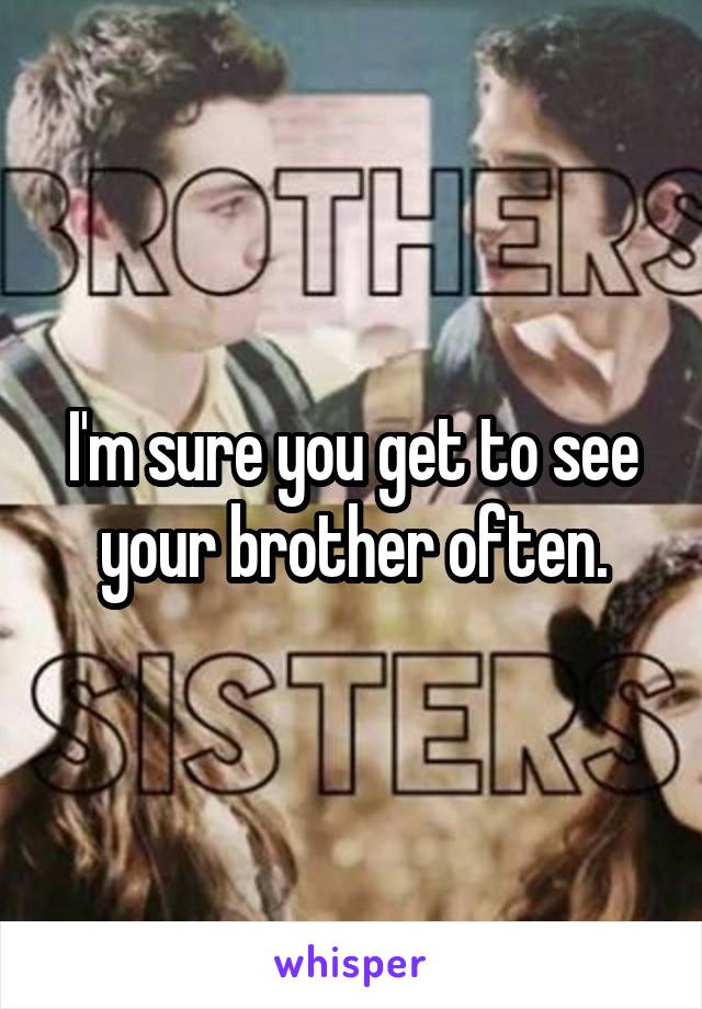 I'm sure you get to see your brother often.
