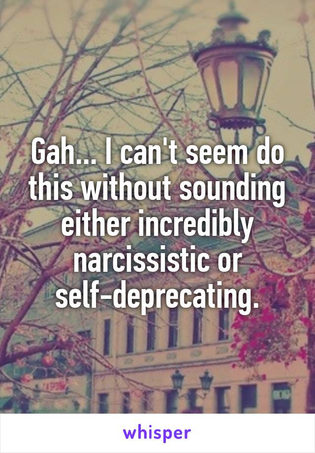 Gah... I can't seem do this without sounding either incredibly narcissistic or self-deprecating.