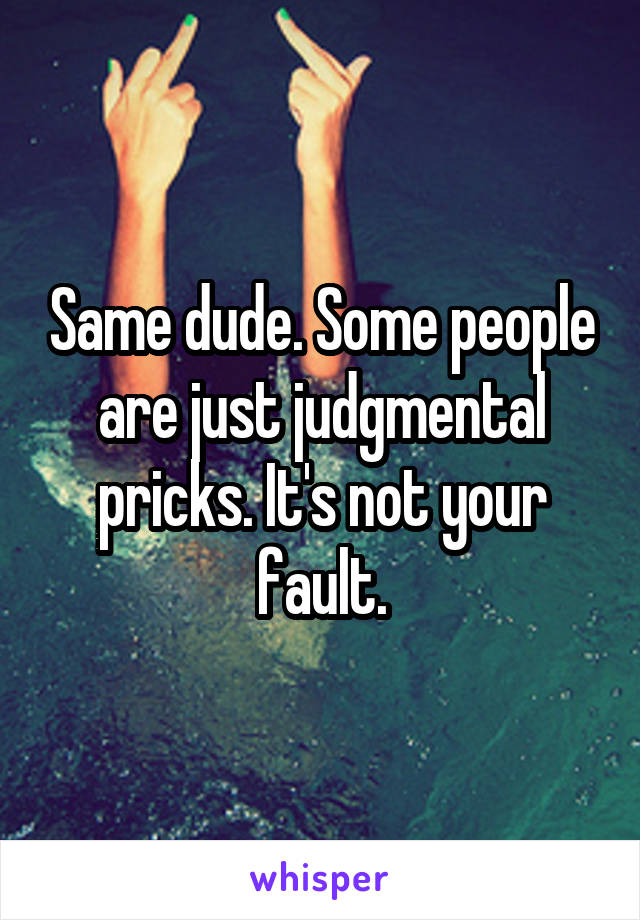 Same dude. Some people are just judgmental pricks. It's not your fault.