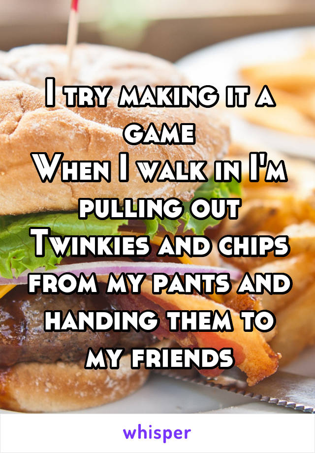 I try making it a game
When I walk in I'm pulling out Twinkies and chips from my pants and handing them to my friends
