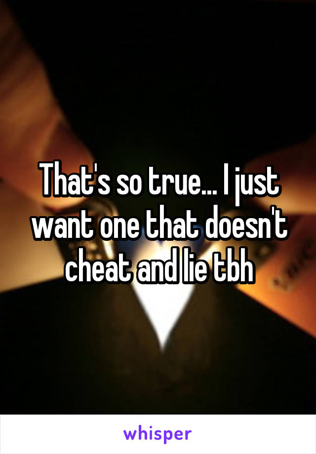 That's so true... I just want one that doesn't cheat and lie tbh