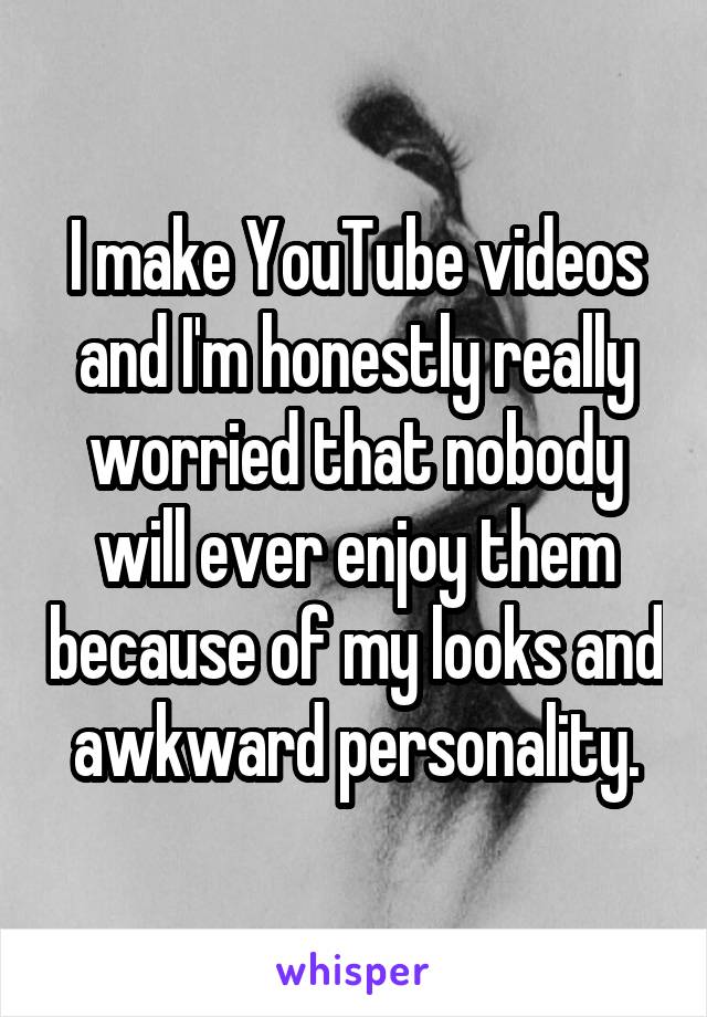 I make YouTube videos and I'm honestly really worried that nobody will ever enjoy them because of my looks and awkward personality.