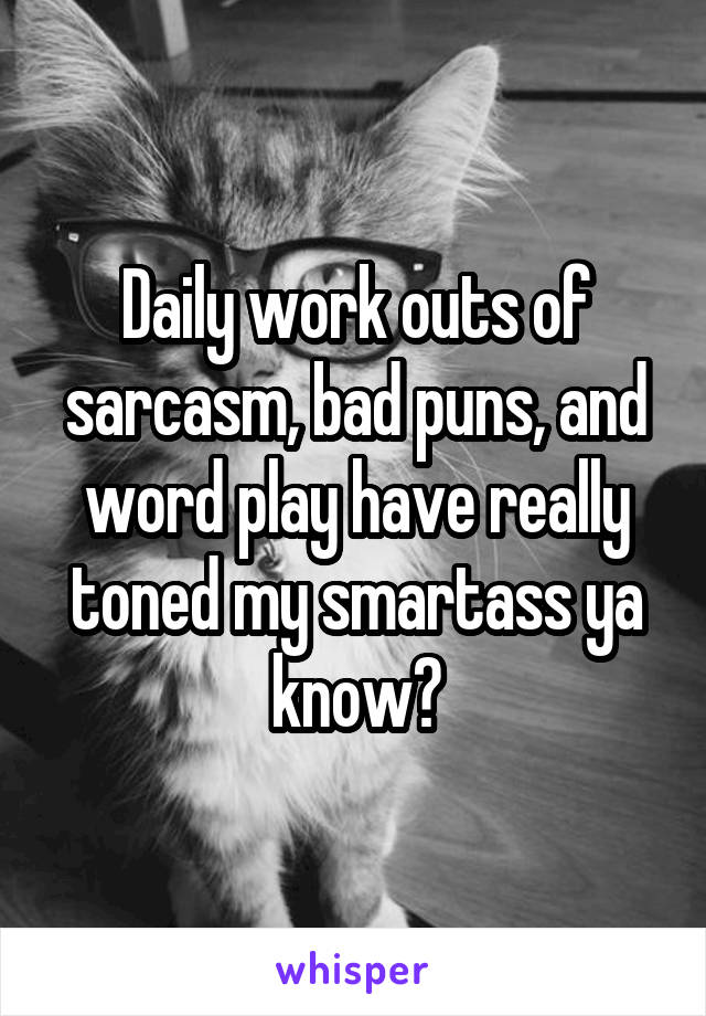 Daily work outs of sarcasm, bad puns, and word play have really toned my smartass ya know?