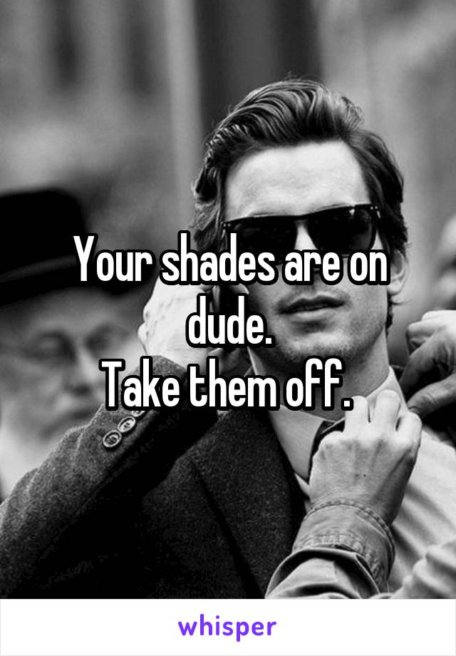 Your shades are on dude.
Take them off. 