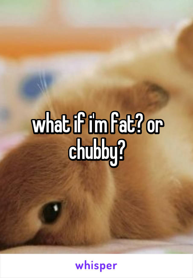 what if i'm fat? or chubby?