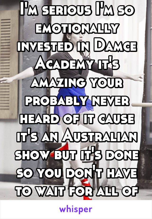I'm serious I'm so emotionally invested in Damce Academy it's amazing your probably never heard of it cause it's an Australian show but it's done so you don't have to wait for all of it to come out