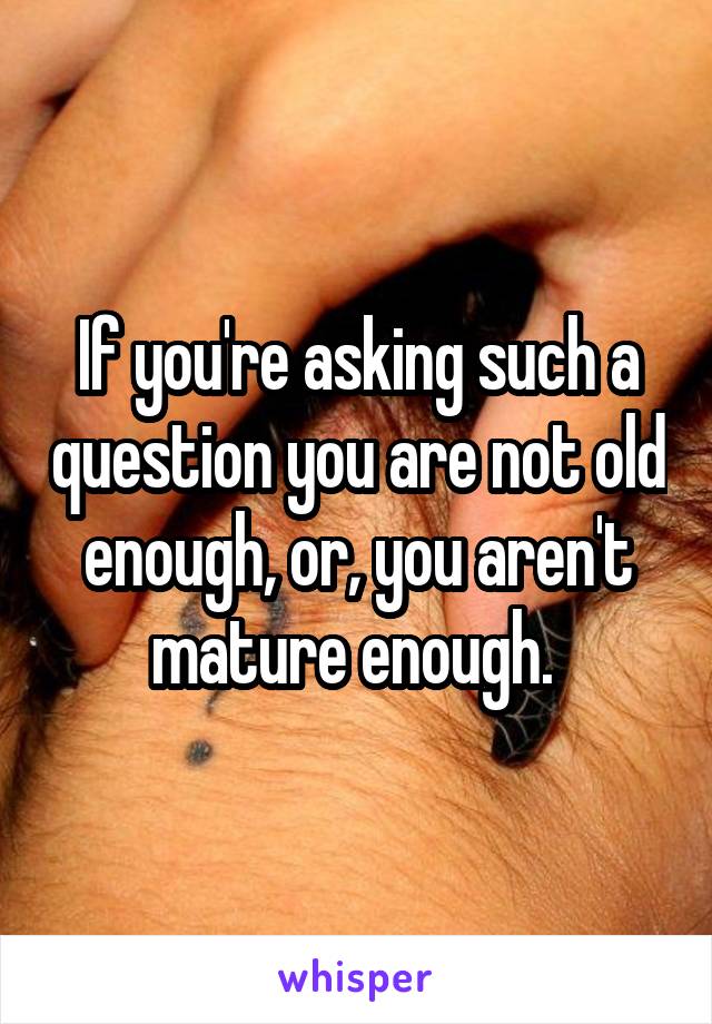 If you're asking such a question you are not old enough, or, you aren't mature enough. 
