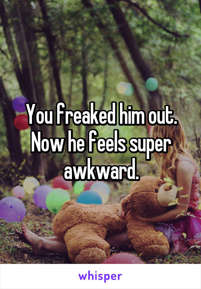 You freaked him out. Now he feels super awkward.