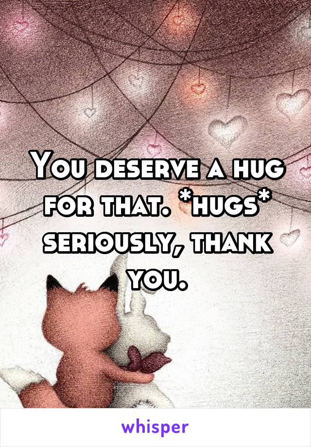 You deserve a hug for that. *hugs* seriously, thank you.