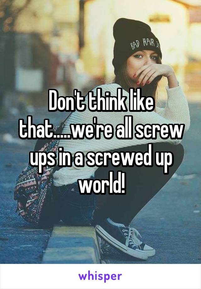 Don't think like that.....we're all screw ups in a screwed up world!