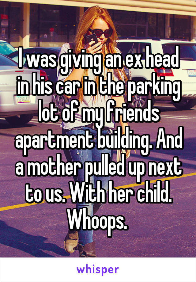 I was giving an ex head in his car in the parking lot of my friends apartment building. And a mother pulled up next to us. With her child. Whoops. 