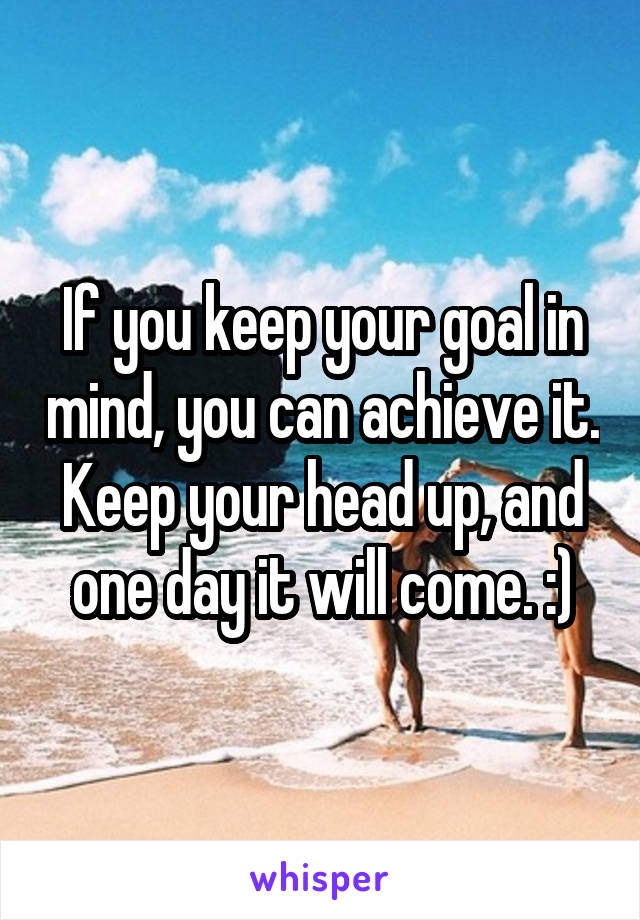 If you keep your goal in mind, you can achieve it. Keep your head up, and one day it will come. :)