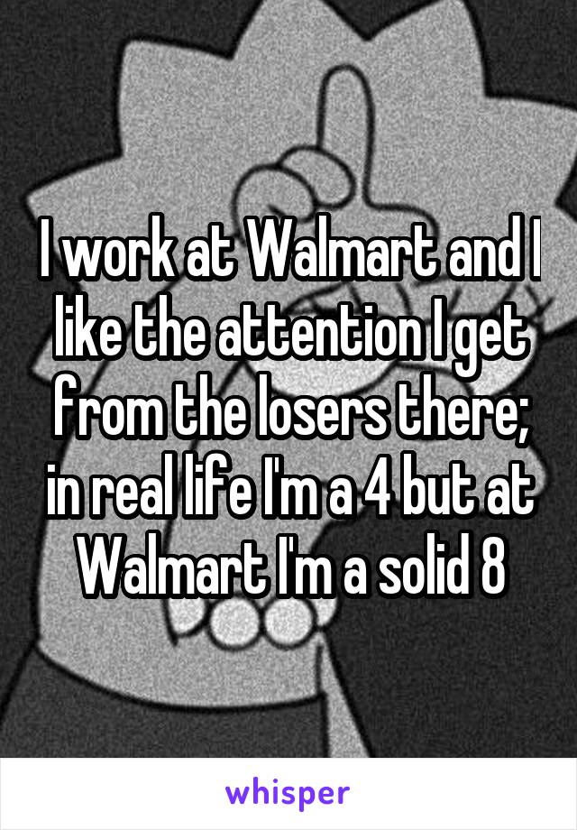 I work at Walmart and I like the attention I get from the losers there; in real life I'm a 4 but at Walmart I'm a solid 8