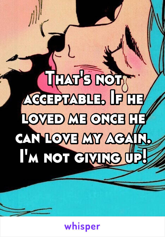 That's not acceptable. If he loved me once he can love my again. I'm not giving up!