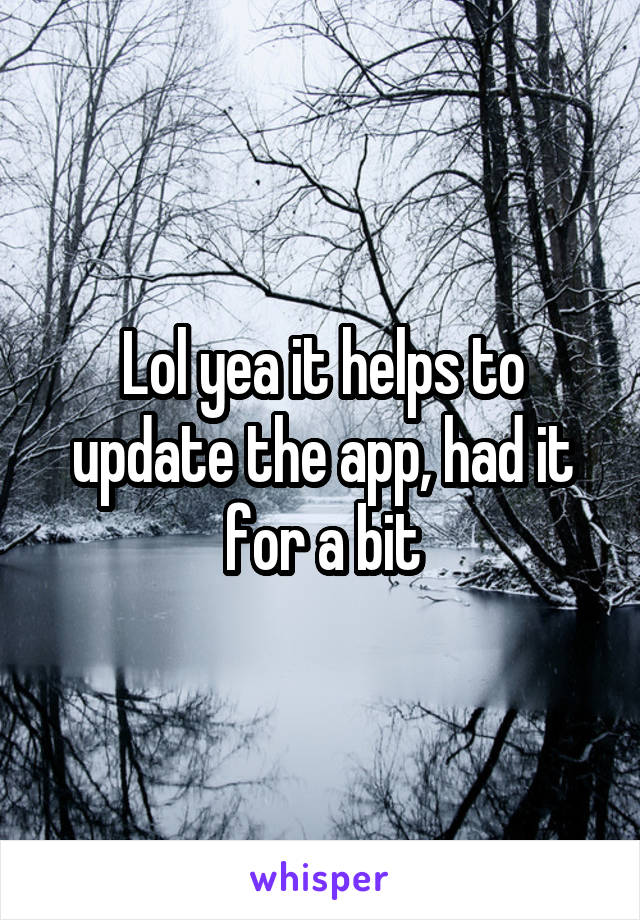Lol yea it helps to update the app, had it for a bit