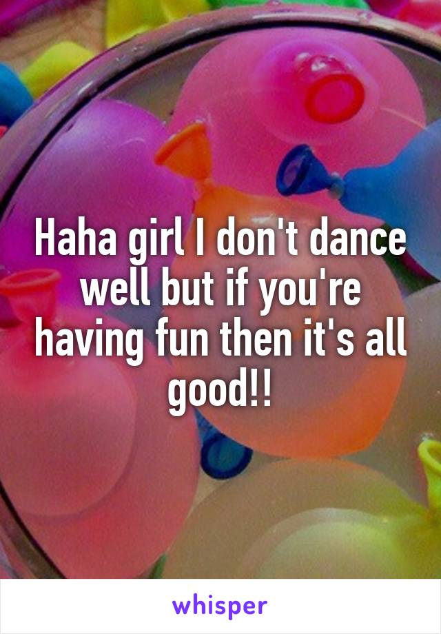 Haha girl I don't dance well but if you're having fun then it's all good!!