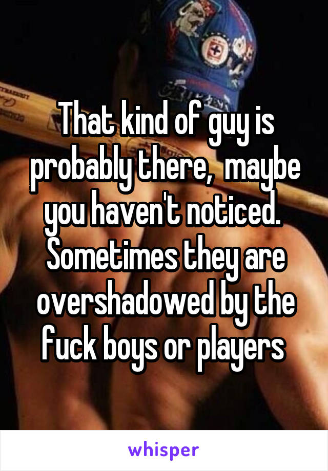 That kind of guy is probably there,  maybe you haven't noticed.  Sometimes they are overshadowed by the fuck boys or players 