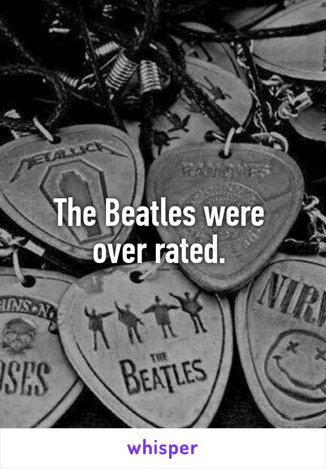 The Beatles were 
over rated. 