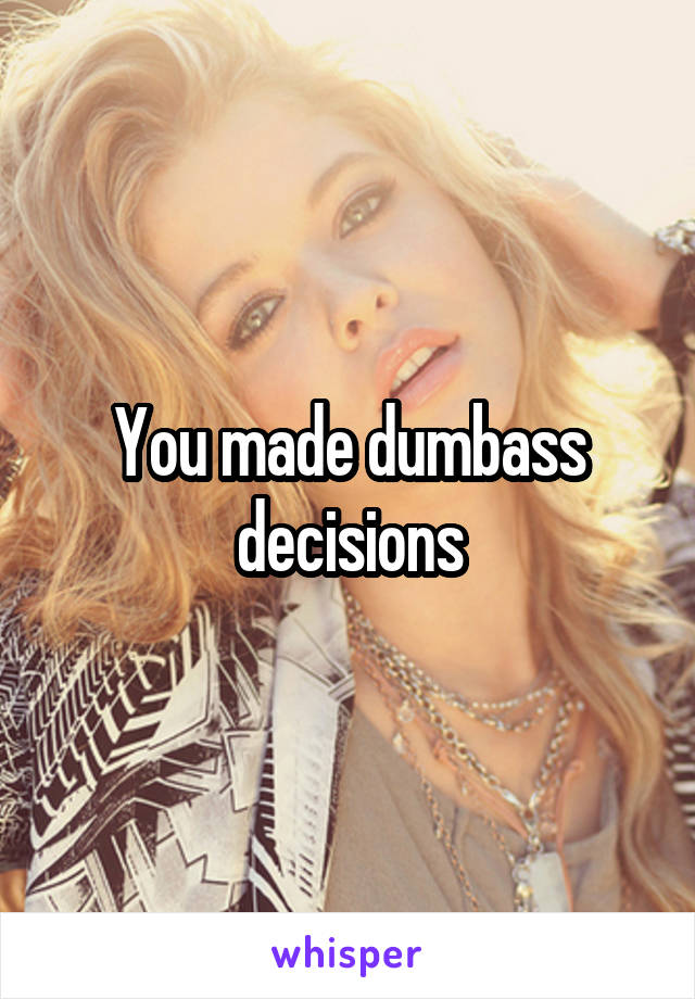 You made dumbass decisions