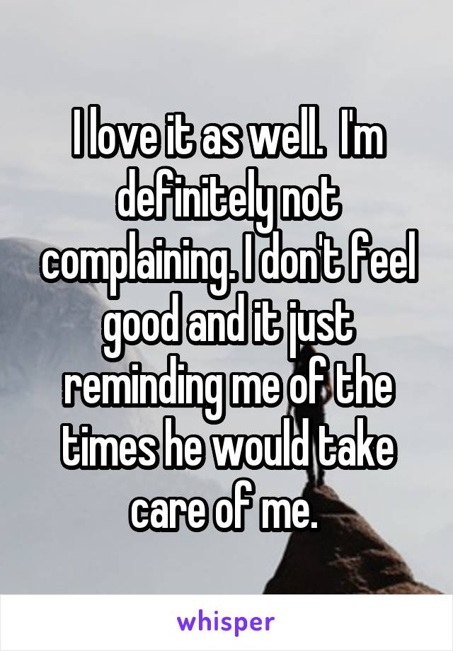 I love it as well.  I'm definitely not complaining. I don't feel good and it just reminding me of the times he would take care of me. 