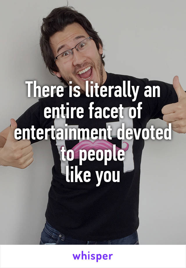 There is literally an entire facet of entertainment devoted to people
like you
