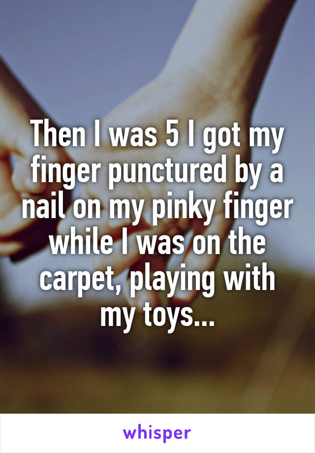 Then I was 5 I got my finger punctured by a nail on my pinky finger while I was on the carpet, playing with my toys...