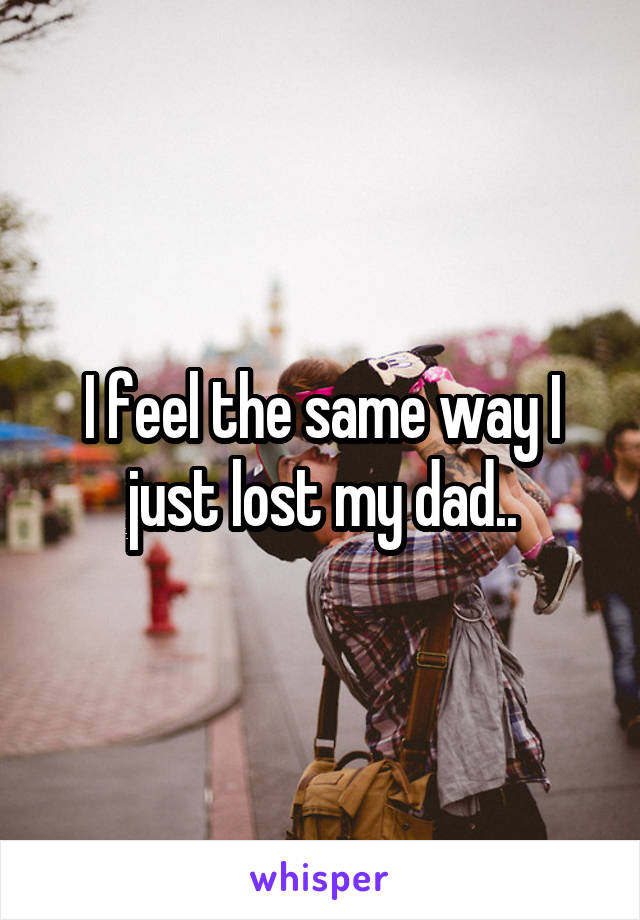 I feel the same way I just lost my dad..