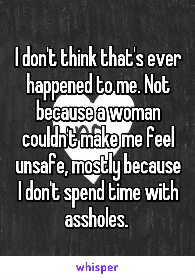 I don't think that's ever happened to me. Not because a woman couldn't make me feel unsafe, mostly because I don't spend time with assholes. 