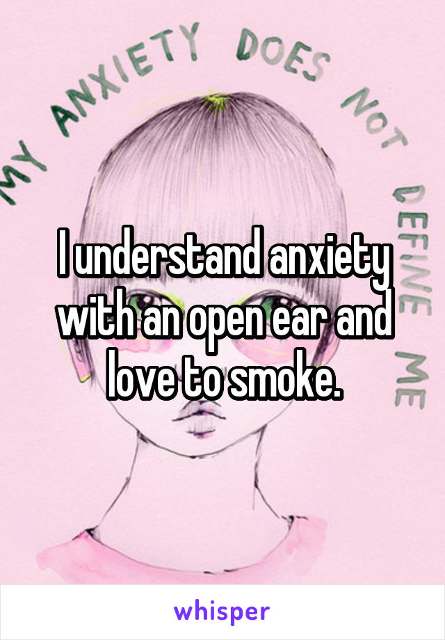I understand anxiety with an open ear and love to smoke.