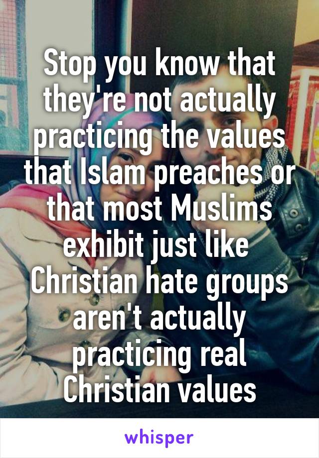 Stop you know that they're not actually practicing the values that Islam preaches or that most Muslims exhibit just like  Christian hate groups aren't actually practicing real Christian values