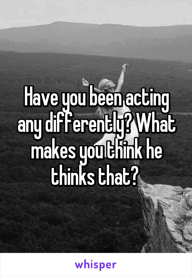 Have you been acting any differently? What makes you think he thinks that? 