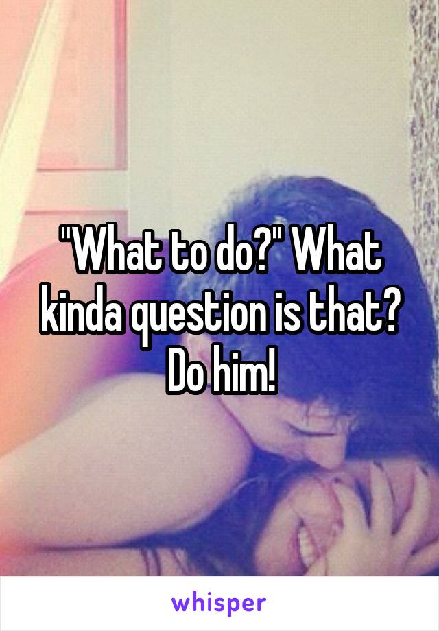 "What to do?" What kinda question is that? Do him!