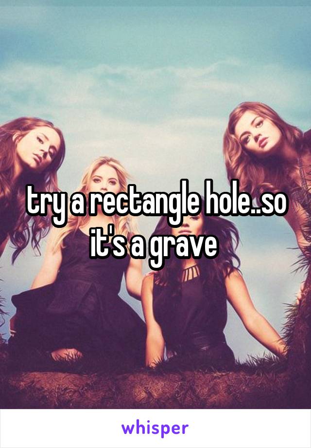 try a rectangle hole..so it's a grave 