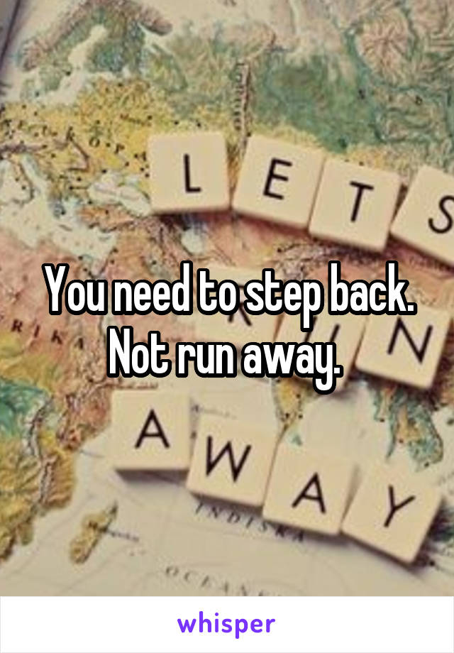 You need to step back. Not run away. 